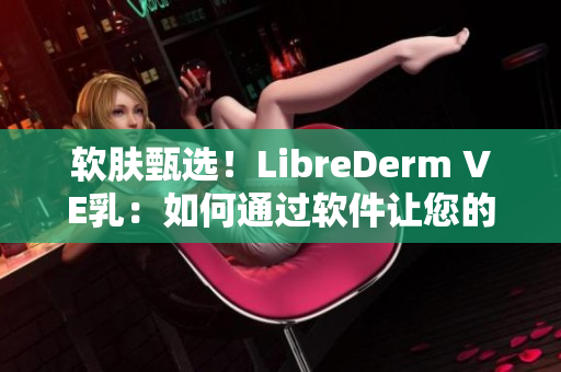 软肤甄选！LibreDerm VE乳：如何通过软件让您的肌肤焕发自然光泽