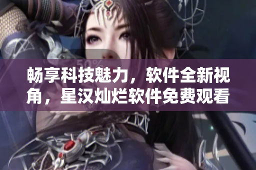 畅享科技魅力，软件全新视角，星汉灿烂软件免费观看完整版