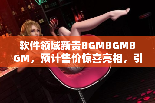软件领域新贵BGMBGMBGM，预计售价惊喜亮相，引爆市场热度！
