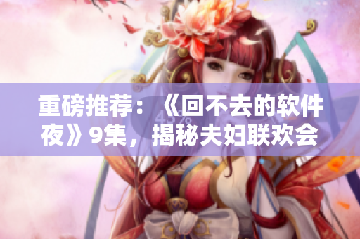 重磅推荐：《回不去的软件夜》9集，揭秘夫妇联欢会的惊天秘密