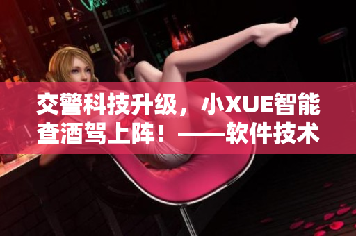 交警科技升级，小XUE智能查酒驾上阵！——软件技术助力交通安全！