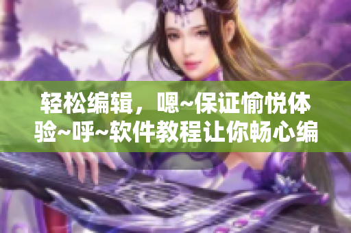 轻松编辑，嗯~保证愉悦体验~呼~软件教程让你畅心编写