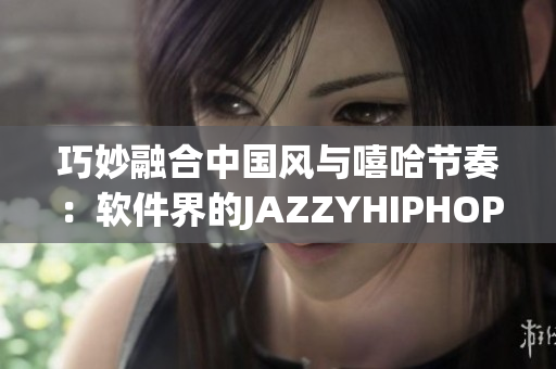 巧妙融合中国风与嘻哈节奏：软件界的JAZZYHIPHOP革新