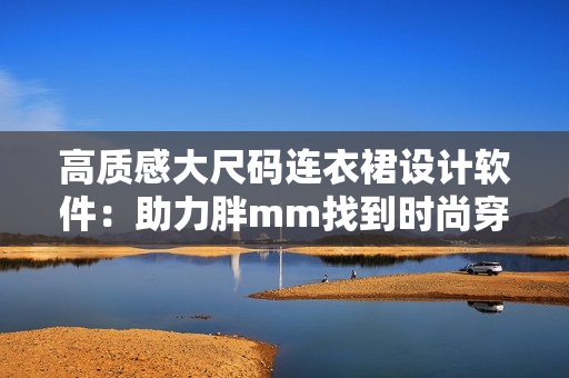 高质感大尺码连衣裙设计软件：助力胖mm找到时尚穿搭灵感