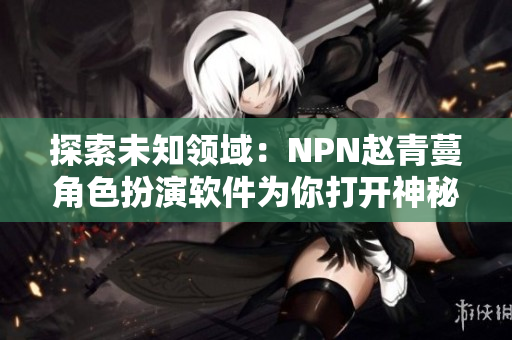 探索未知领域：NPN赵青蔓角色扮演软件为你打开神秘世界