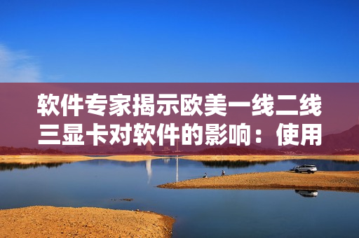 软件专家揭示欧美一线二线三显卡对软件的影响：使用前必读！