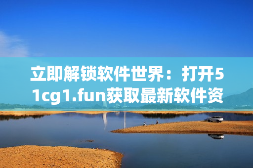 立即解锁软件世界：打开51cg1.fun获取最新软件资源