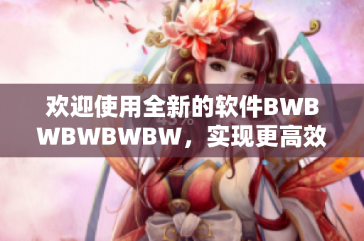 欢迎使用全新的软件BWBWBWBWBW，实现更高效的工作体验！