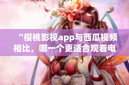 “樱桃影视app与西瓜视频相比，哪一个更适合观看电视剧？”