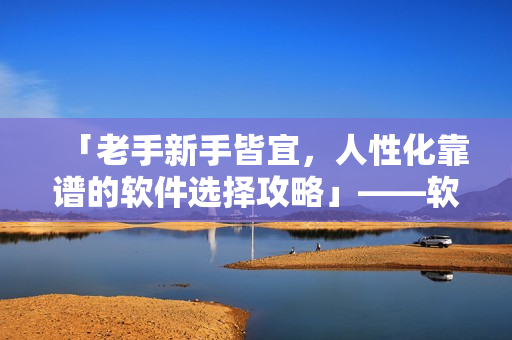 「老手新手皆宜，人性化靠谱的软件选择攻略」——软件新手必读建议