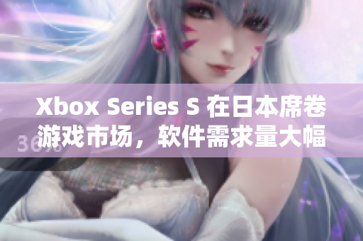 Xbox Series S 在日本席卷游戏市场，软件需求量大幅增长！