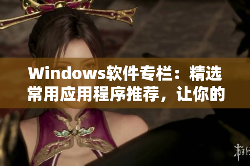 Windows软件专栏：精选常用应用程序推荐，让你的电脑生产力倍增