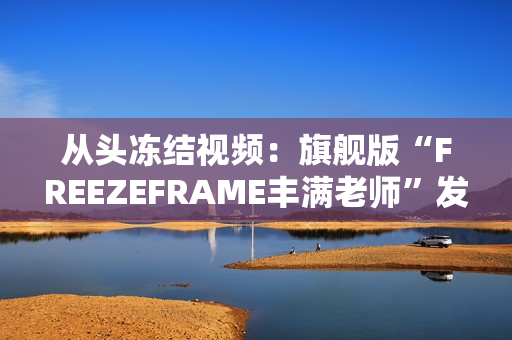 从头冻结视频：旗舰版“FREEZEFRAME丰满老师”发布！