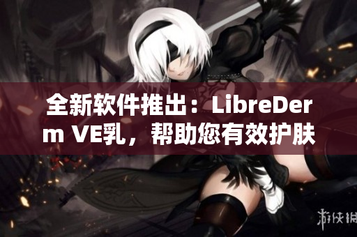 全新软件推出：LibreDerm VE乳，帮助您有效护肤