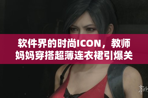 软件界的时尚ICON，教师妈妈穿搭超薄连衣裙引爆关注