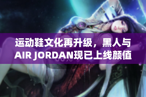 运动鞋文化再升级，黑人与AIR JORDAN现已上线颜值担当软件