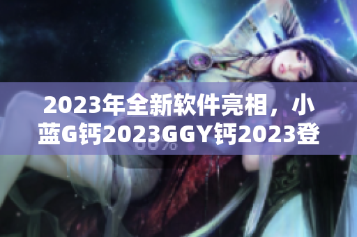 2023年全新软件亮相，小蓝G钙2023GGY钙2023登顶行业巅峰