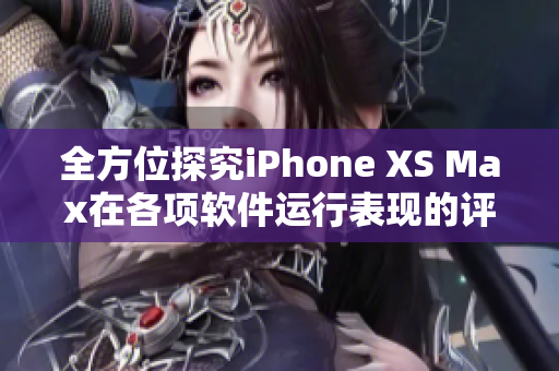 全方位探究iPhone XS Max在各项软件运行表现的评测分析