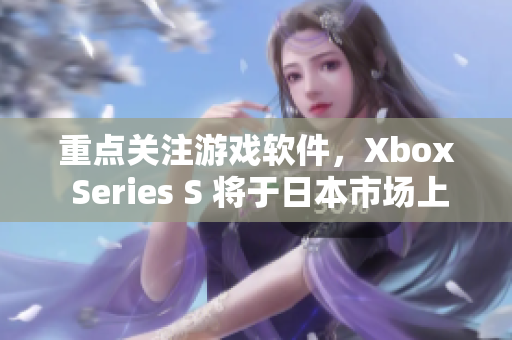 重点关注游戏软件，Xbox Series S 将于日本市场上市