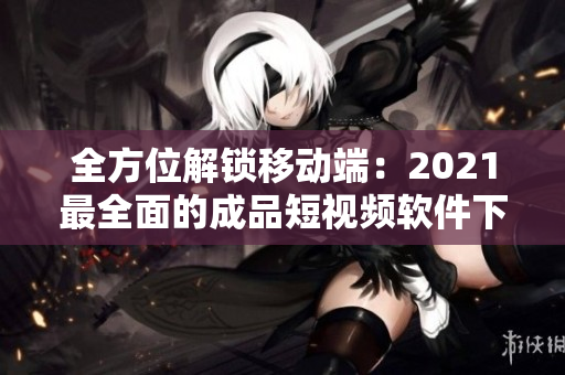 全方位解锁移动端：2021最全面的成品短视频软件下载攻略