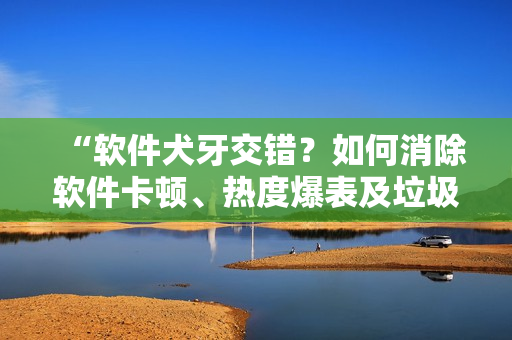 “软件犬牙交错？如何消除软件卡顿、热度爆表及垃圾文件问题”