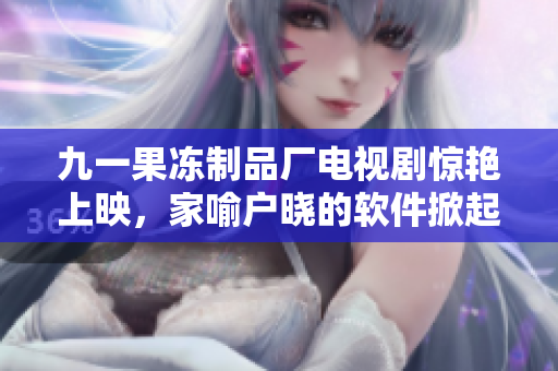 九一果冻制品厂电视剧惊艳上映，家喻户晓的软件掀起新一轮话题