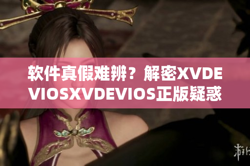 软件真假难辨？解密XVDEVIOSXVDEVIOS正版疑惑