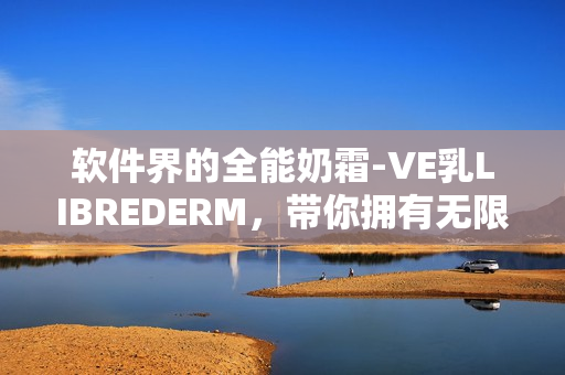 软件界的全能奶霜-VE乳LIBREDERM，带你拥有无限可能！