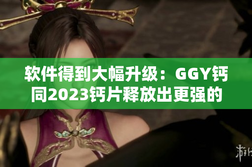 软件得到大幅升级：GGY钙同2023钙片释放出更强的处理能力