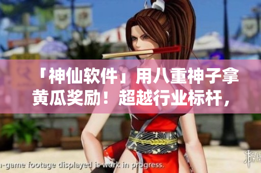 「神仙软件」用八重神子拿黄瓜奖励！超越行业标杆，助力高效生产！