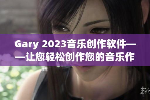 Gary 2023音乐创作软件——让您轻松创作您的音乐作品