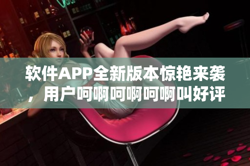 软件APP全新版本惊艳来袭，用户呵啊呵啊呵啊叫好评如潮！