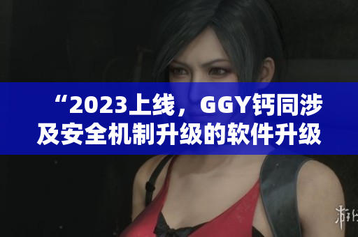 “2023上线，GGY钙同涉及安全机制升级的软件升级版发布”