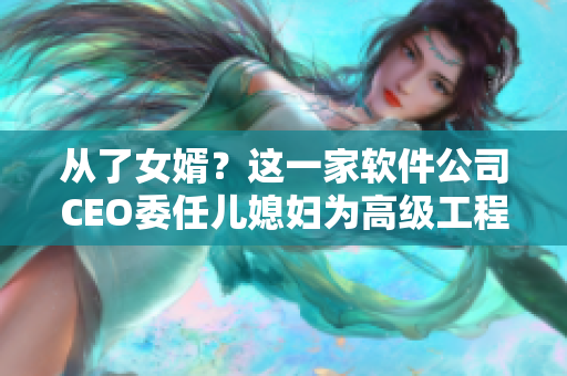 从了女婿？这一家软件公司CEO委任儿媳妇为高级工程师！