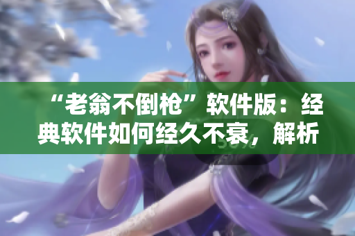 “老翁不倒枪”软件版：经典软件如何经久不衰，解析其不朽之道