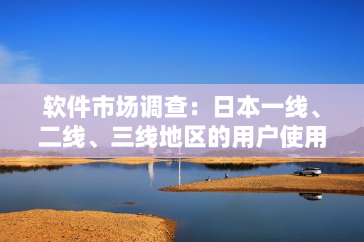 软件市场调查：日本一线、二线、三线地区的用户使用习惯和需求有何不同？