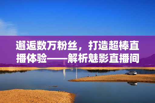 邂逅数万粉丝，打造超棒直播体验——解析魅影直播间软件的优势