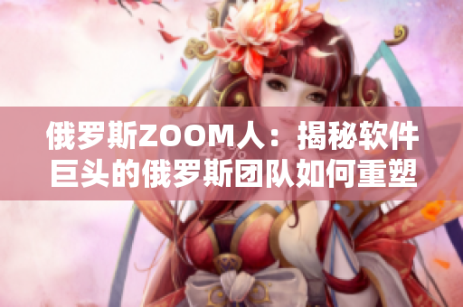 俄罗斯ZOOM人：揭秘软件巨头的俄罗斯团队如何重塑ZOOM