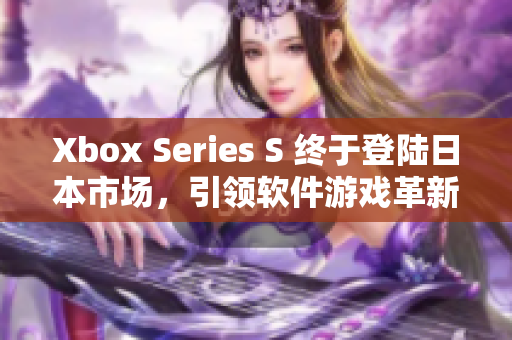 Xbox Series S 终于登陆日本市场，引领软件游戏革新浪潮