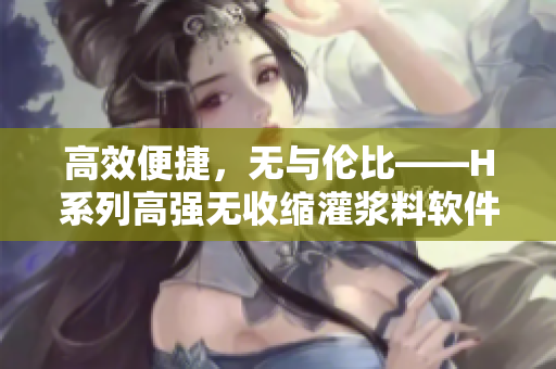 高效便捷，无与伦比——H系列高强无收缩灌浆料软件版，惊喜上市！