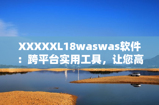 XXXXXL18waswas软件：跨平台实用工具，让您高效管理数据！