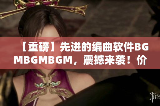 【重磅】先进的编曲软件BGMBGMBGM，震撼来袭！价格公布！