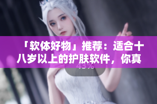 「软体好物」推荐：适合十八岁以上的护肤软件，你真的用对了吗？