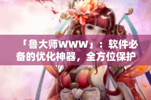 「鲁大师WWW」：软件必备的优化神器，全方位保护你的设备