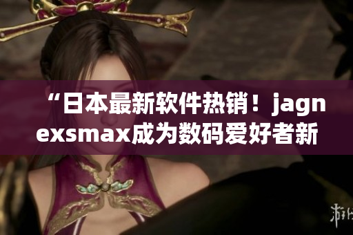 “日本最新软件热销！jagnexsmax成为数码爱好者新宠”