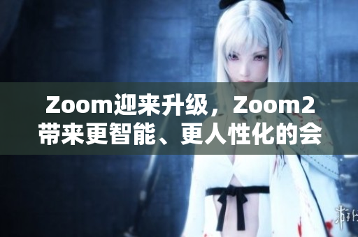 Zoom迎来升级，Zoom2带来更智能、更人性化的会议体验