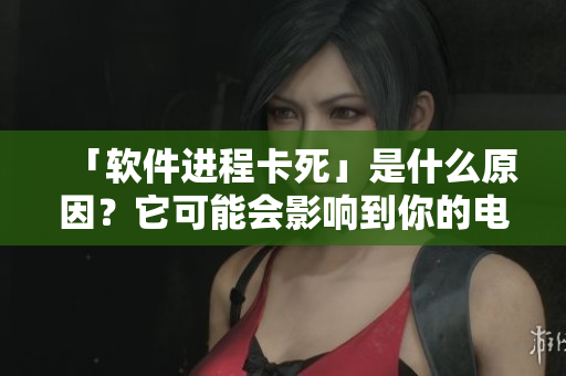 「软件进程卡死」是什么原因？它可能会影响到你的电脑软件！