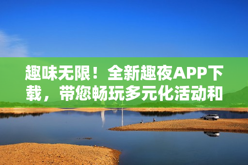 趣味无限！全新趣夜APP下载，带您畅玩多元化活动和社交体验