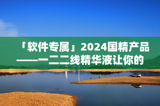 「软件专属」2024国精产品——一二二线精华液让你的电脑焕发新生！