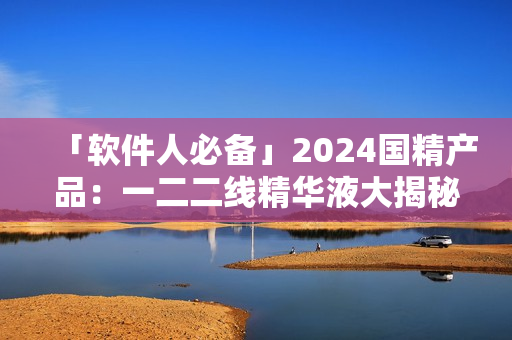 「软件人必备」2024国精产品：一二二线精华液大揭秘！